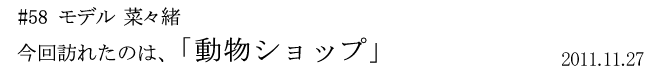 #58 モデル 菜々緒 今回訪れたのは「動物ショップ」 2011年11月27日