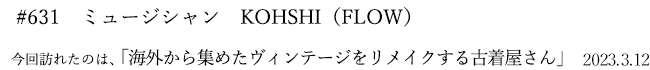 #631 ミュージシャン KOHSHI(FLOW) 2023年3月12日 訪れたのは、海外から集めたヴィンテージをリメイクする古着屋さん
