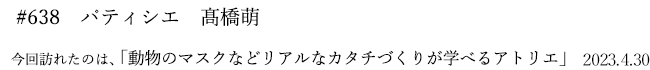 #638　パティシエ　髙橋萌　2023年4月30日　訪れたのは、動物のマスクなどリアルなカタチづくりが学べるアトリエ