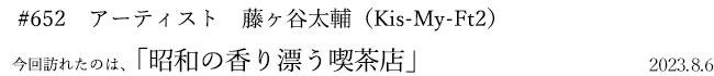 #652 アーティスト 藤ヶ谷太輔(Kis-My-Ft2) 2023年8月6日 訪れたのは、昭和の香り漂う喫茶店