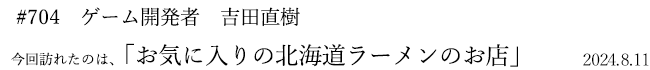 #704 ゲーム開発者 吉田直樹 2024年8月11日 訪れたのは、お気に入りの北海道ラーメンのお店