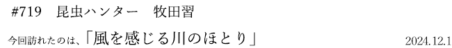 #719 昆虫ハンター 牧田習 2024年12月1日 訪れたのは、風を感じる川のほとり