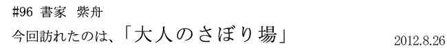 #96 書家 紫舟 今回訪れたのは「大人のさぼり場」 2012年8月26日