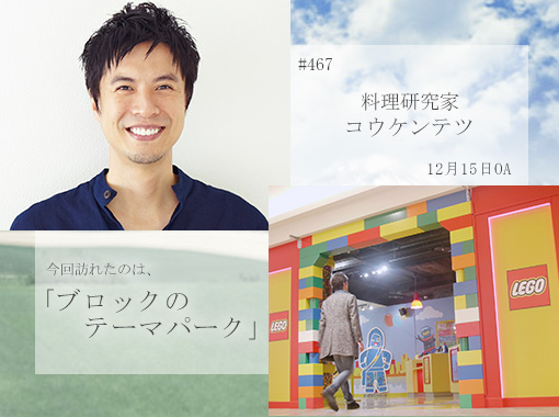 #467　料理研究家　コウケンテツ　2019年12月15日　今回訪れたのは、「ブロックのテーマパーク」