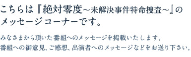 こちらは『絶対零度〜未解決事件特命捜査〜』のメッセージコーナーです。みなさまから頂いた番組へのメッセージを掲載いたします。番組への御意見、ご感想、出演者へのメッセージなどをお送り下さい。