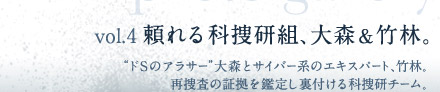 vol.4  頼れる科捜研組、大森＆竹林　“ドSのアラサー”大森とサイバー系エキスパート、竹林。再捜査の証拠を鑑定し裏付ける科捜研チーム。