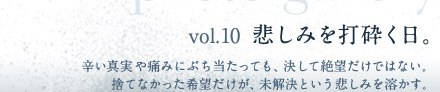 vol.10  悲しみを打砕く日。　辛い真実や痛みにぶち当たっても、決して絶望だけではない。捨てなかった希望だけが、未解決という悲しみを溶かす。