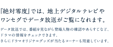 『絶対零度』では、地上デジタルテレビやワンセグでデータ放送がご覧になれます。データ放送では、番組を見ながら登場人物の確認やあらすじなど、ドラマの情報をチェックできます。さらにドラマオリジナルグッズが当たるコーナーも用意しています。