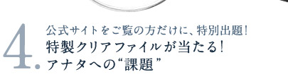 3.公式サイトをご覧の方だけに、特別出題！　特製クリアファイルが当たる！アナタへの“課題”