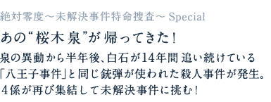 あの“桜木泉”が帰ってきた！泉の異動から半年後、白石が14年間追い続けている「八王子事件」と同じ銃弾が使われた殺人事件が発生。４係が再び集結して未解決事件に挑む！ あの“桜木泉”が帰ってきた！泉の異動から半年後、白石が14年間追い続けている「八王子事件」と同じ銃弾が使われた殺人事件が発生。４係が再び集結して未解決事件に挑む！ 