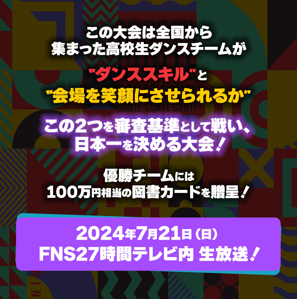 この大会は全国から集まった高校生ダンスチームが“ダンススキル”と“会場を笑顔にさせられるか”この2つを審査基準として戦い、日本一を決める大会！優勝チームには100万円相当の図書カードを贈呈！2024年7月21日（日） FNS27時間テレビ内 生放送！