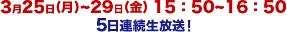 3日25日（月）～29日（金）15:50～16:50　5日連続生放送！