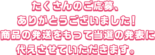 たくさんのご応募、ありがとうございました！
商品の発送をもって当選の発表に代えさせていただきます。