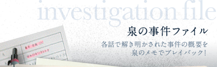 泉の事件ファイル　各話で解き明かされた事件の概要を泉のメモでプレイバック！