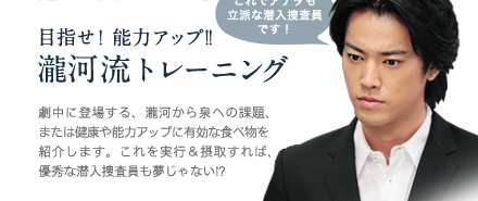 これでアナタも立派な潜入捜査員!?　目指せ！能力アップ!!　瀧河流トレーニング劇中に登場する、瀧河から泉への課題、または健康や能力アップに有効な食べ物を紹介します。これを実行＆接種すれば、優秀な潜入捜査員も夢じゃない!?