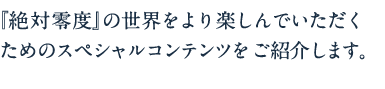 『絶対零度』の世界をより楽しんでいただくためのスペシャルコンテンツをご紹介します。