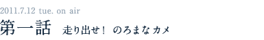 2011.7.12　tue on air 第一話　走り出せ！のろまなカメ