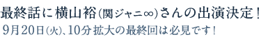 最終話に横山裕（関ジャニ∞）さんの出演決定！9月20日（火）、10分拡大の最終回は必見です！