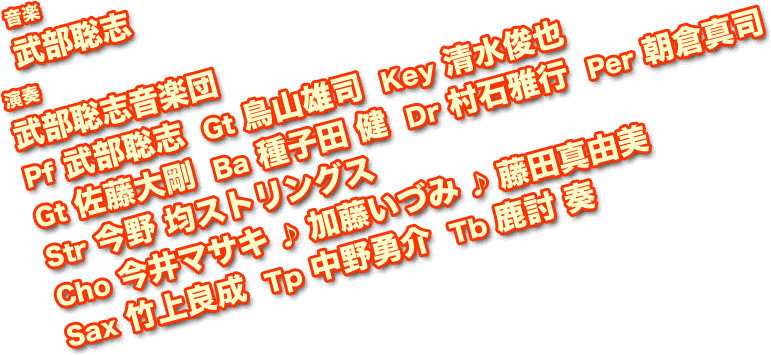 音楽：武部聡志／演奏：武部聡志音楽団（Pf 武部聡志  Gt 鳥山雄司  Key 清水俊也  Gt 佐藤大剛  Ba 種子田 健  Dr 村石雅行  Per 朝倉真司  Str 今野 均ストリングス  Cho 今井マサキ ♪ 加藤いづみ ♪ 藤田真由美  Sax 竹上良成  Tp 中野勇介  Tb 鹿討 奏）