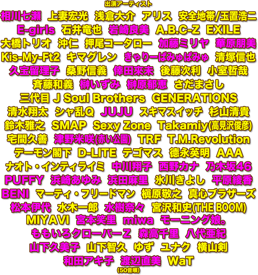 出演アーティスト  相川七瀬  上妻宏光  浅倉大介  アリス  安全地帯/玉置浩二  E-girls  石井竜也  岩崎良美  A.B.C-Z  EXILE  大橋トリオ  沖仁  押尾コータロー  加藤ミリヤ  華原朋美  Kis-My-Ft2  キマグレン  きゃりーぱみゅぱみゅ  清塚信也  久宝留理子  桑野信義  倖田來未  後藤次利  小室哲哉  斉藤和義  榊いずみ  榊原郁恵  さだまさし  三代目 J Soul Brothers  GENERATIONS  清水翔太  シャ乱Q  JUJU  スキマスイッチ  杉山清貴  鈴木雅之  SMAP  Sexy Zone  Takamiy(高見沢俊彦)  宅間久善  津野米咲(赤い公園)  TRF  T.M.Revolution  デーモン閣下  D-LITE  テゴマス  德永英明  AAA  鳥山雄司  ナオト・インティライミ  中川翔子  西野カナ  乃木坂46  PUFFY  浜崎あゆみ  浜田麻里  氷川きよし  平原綾香  BENI  マーティ・フリードマン  槇原敬之  真心ブラザーズ  松本伊代  水木一郎  水樹奈々  宮沢和史(THE BOOM)MIYAVI  宮本笑里  miwa  モーニング娘。  ももいろクローバーＺ  森高千里  八代亜紀  山下久美子  山下智久  ゆず  ユナク  横山剣  和田アキ子  渡辺直美  WaT  （50音順）