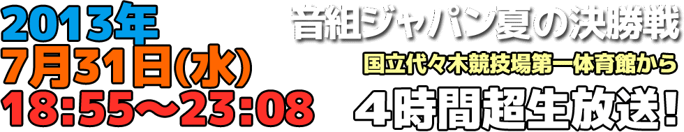 音組ジャパン 夏の決勝戦 2013年７月31日（水）18:55〜23:08 国立代々木競技場第一体育館から、４時間超生放送！