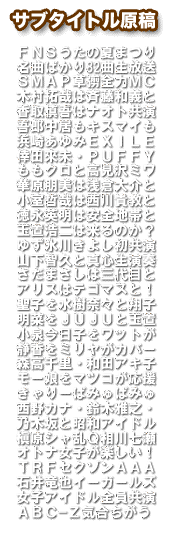 ＦＮＳうたの夏まつり　名曲ばかり82曲生放送　ＳＭＡＰ草彅全力ＭＣ　木村拓哉は斉藤和義と　香取慎吾はナオト共演　吾郎中居もキスマイも　浜崎あゆみＥＸＩＬＥ　倖田來未・ＰＵＦＦＹ　ももクロと高見沢ミワ　華原朋美は浅倉大介と　小室哲哉は西川貴教と　徳永英明は安全地帯と　玉置浩二は来るのか？　ゆず氷川きよし初共演　山下智久と真心生演奏　さだまさしは三代目と　アリスはテゴマスと！　聖子を水樹奈々と翔子　明菜をＪＵＪＵと玉置　小泉今日子をワットが　静香をミリヤがカバー　森高千里・和田アキ子　モー娘をマツコが応援　きゃりーぱみゅぱみゅ　西野カナ・鈴木雅之・　乃木坂と昭和アイドル　槇原シャ乱Ｑ相川七瀬　オトナ女子が楽しい！　ＴＲＦセクゾンＡＡＡ　石井竜也イーガールズ　女子アイドル全員共演　ＡＢＣ−Ｚ気合ちがう