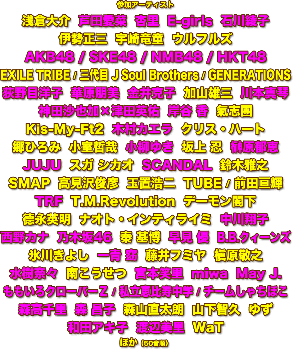 参加アーティスト：浅倉大介 / 芦田愛菜 / 杏里 / E-girls / 石川綾子 / 伊勢正三 / 宇崎竜童 / ウルフルズ / AKB48 / SKE48 / NMB48 / HKT48 / EXILE TRIBE / 三代目 J Soul Brothers / GENERATIONS / 荻野目洋子 / 華原朋美 / 金井克子 / 加山雄三 / 川本真琴 / 神田沙也加×津田英佑 / 岸谷 香 / 氣志團 / Kis-My-Ft2 / 木村カエラ / クリス・ハート / 郷ひろみ / 小室哲哉 / 小柳ゆき / 坂上 忍 / 榊原郁恵 / JUJU / スガ シカオ / SCANDAL / 鈴木雅之 / SMAP / 高見沢俊彦 / 玉置浩二 / TUBE / 前田亘輝 / TRF / T.M.Revolution / デーモン閣下 / 德永英明 / ナオト・インティライミ / 中川翔子 / 西野カナ / 乃木坂46 / 秦 基博 / 早見 優 / B.B.クィーンズ / 氷川きよし / 一青 窈 / 藤井フミヤ / 槇原敬之 / 水樹奈々 / 南こうせつ / 宮本笑里 / miwa / May J. / ももいろクローバーＺ / 私立恵比寿中学 / チームしゃちほこ / 森高千里 / 森 昌子 / 森山直太朗 / 山下智久 / ゆず / 和田アキ子 / 渡辺美里 / WaT / ほか（50音順）　ほか（50音順）