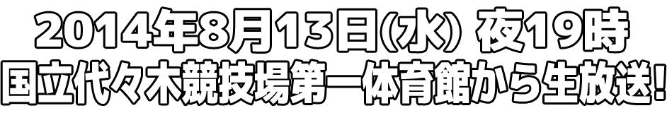 2014年08月13日（水）夜19時より、国立代々木競技場第一体育館から生放送！