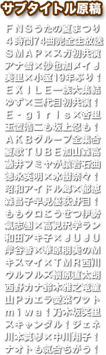 ＦＮＳうたの夏まつり
４時間74曲完全生放送
ＳＭＡＰ×スガ初共演
アナ雪×沙也加メイＪ
美里×小室19年ぶり！
ＥＸＩＬＥ一族大集結
ゆず×三代目初共演！
Ｅ‐ｇｉｒｌｓ×杏里
玉置浩二も坂上忍も！
ＡＫＢグループ全集合
夏歌ＴＵＢＥ加山森高
藤井フミヤが猿岩石曲
徳永英明×水樹奈々！
昭和アイドル郷×郁恵
森昌子早見優荻野目！
ももクロこうせつ伊勢
氣志團×高見沢学ラン
和田アキ子×ＪＵＪＵ
岸谷香×華原朋美のＭ
キスマイ×ＴＭＲ西川
ウルフルズ槇原直太朗
西野カナ鈴木雅之竜童
山Ｐカエラ愛菜ワット
ｍｉｗａ！乃木坂笑里
スキャンダル！ジェネ
川本真琴×中川翔子！
ナオトも気合ちがう！