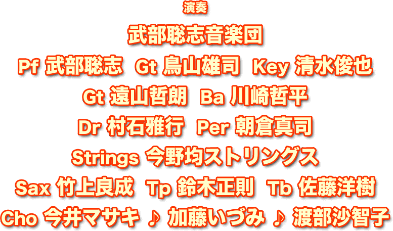 演奏　武部聡志音楽団：Pf 武部聡志 / Gt 鳥山雄司 / Key 清水俊也 / Gt 遠山哲朗 / Ba 川崎哲平 / Dr 村石雅行 / Per 朝倉真司 / Strings 今野均ストリングス / Sax 竹上良成 / Tp 鈴木正則 / Tb 佐藤洋樹 / Cho 今井マサキ ♪ 加藤いづみ ♪ 渡部沙智子