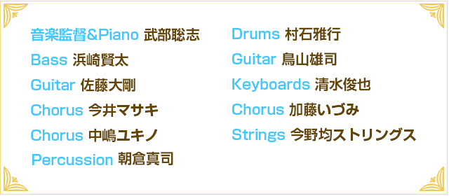 音楽監督&Piano 武部聡志 
Drums 村石雅行 
Bass 浜崎賢太 
Guitar 鳥山雄司 
Guitar 佐藤大剛 
Keyboards 清水俊也 
Chorus 今井マサキ 
Chorus 加藤いづみ 
Chorus 中嶋ユキノ 
Strings 今野均ストリングス 
Brass 竹上良成ホーンズ
