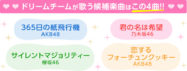 
ドリームチームが歌う候補楽曲はこの4曲!!
「365日の紙飛行機」（AKB48）
 「君の名は希望」（乃木坂46）
 「サイレントマジョリティー」（欅坂46）
 「恋するフォーチュンクッキー」（AKB48）