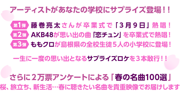 
アーティストがあなたの学校にサプライズ登場！！
第１弾：藤巻亮太さんが卒業式で「３月９日」熱唱！
 第２弾：AKB48が思い出の曲「恋チュン」を卒業式で熱唱！
 第３弾：ももクロが島根県の全校生徒５人の小学校に登場！
一生に一度の思い出となるサプライズロケを３本敢行！！
さらに２万票アンケートによる「春の名曲１００選」
 桜、旅立ち、新生活…春に聴きたい名曲を貴重映像でお届けします