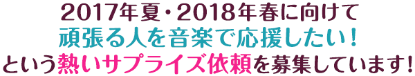 2017年夏・2018年春に向けて頑張る人を音楽で応援したい！という熱いサプライズ依頼を募集しています！