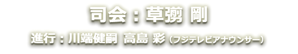 司会：草なぎ剛　進行：川端健嗣・高島彩（フジテレビアナウンサー）