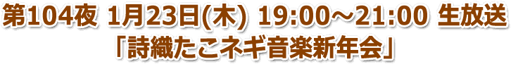 第104夜 1月23日(木) 19:00〜21:00「詩織たこネギ音楽新年会」