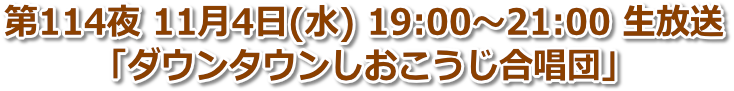 第114夜 11月4日(水) 19:00〜21:00「ダウンタウンしおこうじ合唱団」