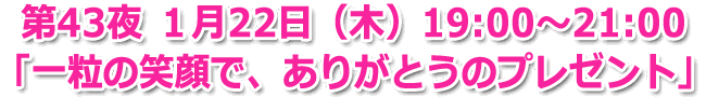 第43夜 １月22日(木) 19:00～21:00「一粒の笑顔で、ありがとうのプレゼント」