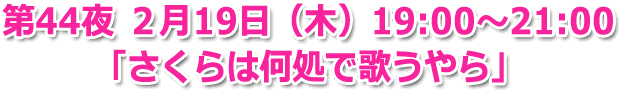 第44夜 ２月19日（木）19:00～21:00 生放送 「さくらは何処で歌うやら」