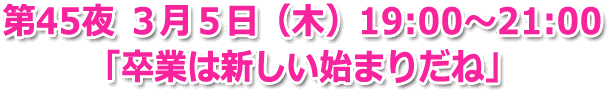 第45夜 ３月５日（木）19:00～21:00 生放送 「卒業は新しい始まりだね」