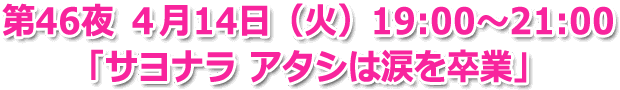 第46夜 ４月14日(火) 19:00～21:00 生放送「サヨナラ アタシは涙を卒業」