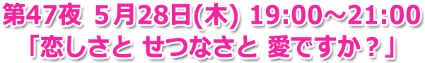 第47夜 ５月28日(木) 19:00～21:00 生放送「愛しさと せつなさと 愛ですか？」