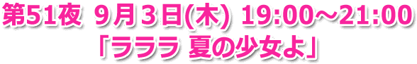 第51夜 9月3日(木) 19:00～21:00 「ラララ 夏の少女よ」