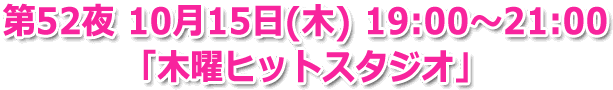 第52夜 10月15日(木) 19:00～21:00 生放送「木曜ヒットスタジオ」