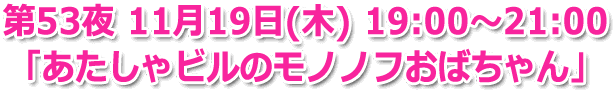 第53夜 11月19日(木) 19:00～21:00 「あたしゃビルのモノノフおばちゃん」