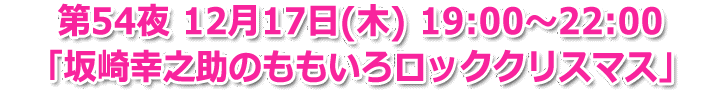 第54夜 12月17日(木) 19:00～22:00生放送「坂崎幸之助のももいろロッククリスマス」