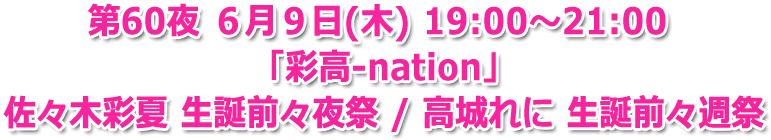 第60夜 ６月９日(木) 19:00?21:00 「彩高-nation」佐々木彩夏 生誕前々夜祭 / 高城れに 生誕前々週祭