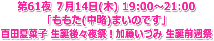 第61夜 ７月14日(木) 19:00?21:00 「ももた（中略）まいのです！」百田夏菜子 生誕後々夜祭！加藤いづみ生誕前週祭