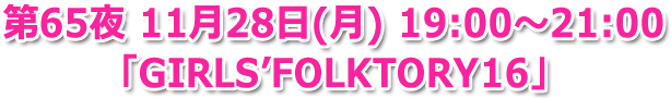 第65夜 11月28日(月) 19:00?21:00 生放送「GIRLS' FOLKTORY 16」