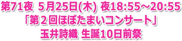 第71夜 ５月25日(木) 夜18:55?20:55 生放送「第２回ほぼたまいコンサート」玉井詩織 生誕10日前祭